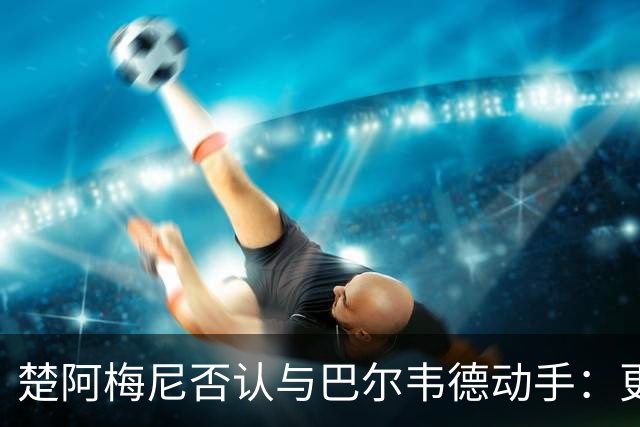 楚阿梅尼否认与巴尔韦德动手：更衣室小摩擦被放大成闹剧