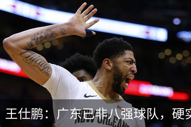 王仕鹏：广东已非八强球队，硬实力不强，本土无人能一场拿30分