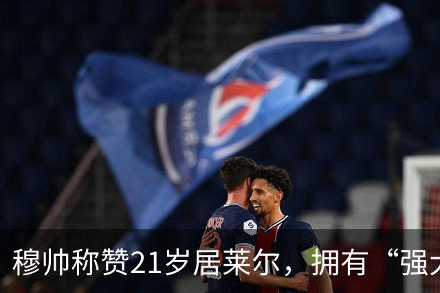 穆帅称赞21岁居莱尔，拥有“强大的内心品质”，已是顶级，但还有巨大提升空间！